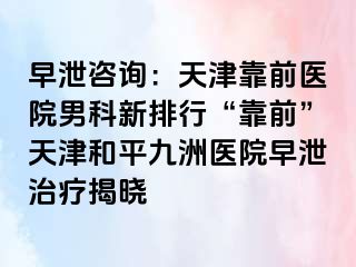 早泄咨询：天津靠前医院男科新排行“靠前”天津和平九洲医院早泄治疗揭晓