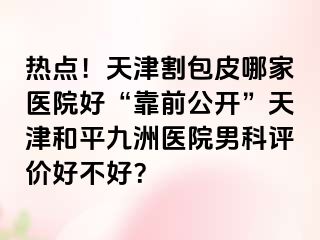 热点！天津割包皮哪家医院好“靠前公开”天津和平九洲医院男科评价好不好？