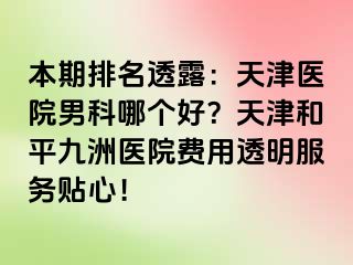 本期排名透露：天津医院男科哪个好？天津和平九洲医院费用透明服务贴心！