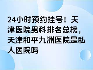 24小时预约挂号！天津医院男科排名总榜，天津和平九洲医院是私人医院吗
