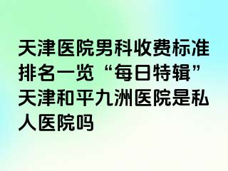 天津医院男科收费标准排名一览“每日特辑”天津和平九洲医院是私人医院吗
