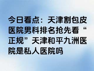 今日看点：天津割包皮医院男科排名抢先看“正规”天津和平九洲医院是私人医院吗