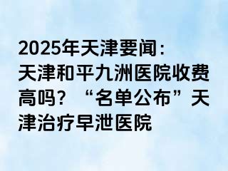 2025年天津要闻：天津和平九洲医院收费高吗？“名单公布”天津治疗早泄医院