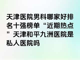天津医院男科哪家好排名十强榜单“近期热点”天津和平九洲医院是私人医院吗