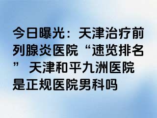 今日曝光：天津治疗前列腺炎医院“速览排名” 天津和平九洲医院是正规医院男科吗
