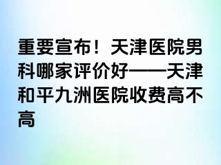 重要宣布！天津医院男科哪家评价好——天津和平九洲医院收费高不高