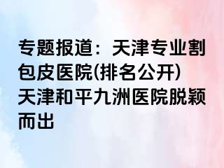 专题报道：天津专业割包皮医院(排名公开)天津和平九洲医院脱颖而出