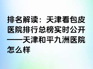 排名解读：天津看包皮医院排行总榜实时公开——天津和平九洲医院怎么样