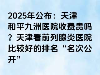 2025年公布：天津和平九洲医院收费贵吗？天津看前列腺炎医院比较好的排名“名次公开”