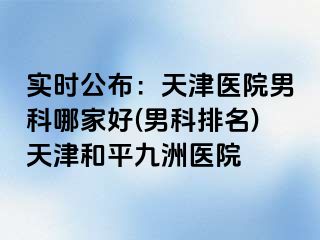 实时公布：天津医院男科哪家好(男科排名)天津和平九洲医院