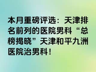 本月重磅评选：天津排名前列的医院男科“总榜揭晓”天津和平九洲医院治男科！