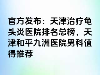 官方发布：天津治疗龟头炎医院排名总榜，天津和平九洲医院男科值得推荐