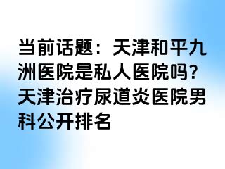 当前话题：天津和平九洲医院是私人医院吗？天津治疗尿道炎医院男科公开排名