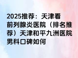 2025推荐：天津看前列腺炎医院（排名推荐）天津和平九洲医院男科口碑如何