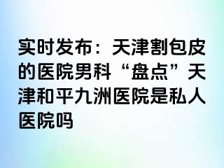 实时发布：天津割包皮的医院男科“盘点”天津和平九洲医院是私人医院吗