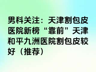 男科关注：天津割包皮医院新榜“靠前”天津和平九洲医院割包皮较好（推荐）