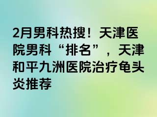 2月男科热搜！天津医院男科“排名”，天津和平九洲医院治疗龟头炎推荐