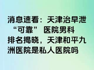 消息速看：天津治早泄 “可靠” 医院男科排名揭晓，天津和平九洲医院是私人医院吗