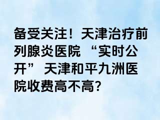 备受关注！天津治疗前列腺炎医院 “实时公开” 天津和平九洲医院收费高不高？