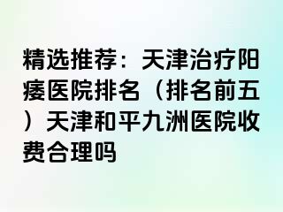 精选推荐：天津治疗阳痿医院排名（排名前五）天津和平九洲医院收费合理吗