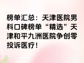 榜单汇总：天津医院男科口碑榜单“精选”天津和平九洲医院争创零投诉医疗！