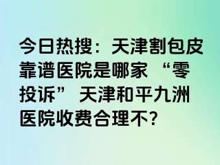 今日热搜：天津割包皮靠谱医院是哪家 “零投诉” 天津和平九洲医院收费合理不？