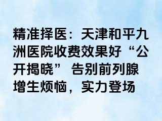 精准择医：天津和平九洲医院收费效果好“公开揭晓” 告别前列腺增生烦恼，实力登场