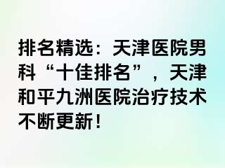 排名精选：天津医院男科“十佳排名”，天津和平九洲医院治疗技术不断更新！