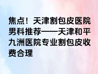 焦点！天津割包皮医院男科推荐——天津和平九洲医院专业割包皮收费合理