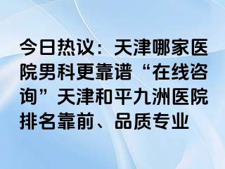 今日热议：天津哪家医院男科更靠谱“在线咨询”天津和平九洲医院排名靠前、品质专业