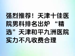 强烈推荐！天津十佳医院男科排名出炉 “精选”天津和平九洲医院实力不凡收费合理