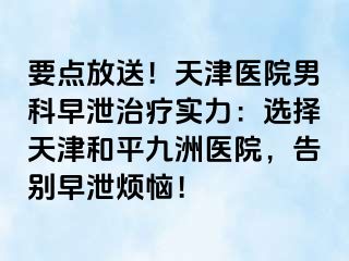 要点放送！天津医院男科早泄治疗实力：选择天津和平九洲医院，告别早泄烦恼！