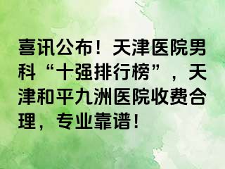 喜讯公布！天津医院男科“十强排行榜”，天津和平九洲医院收费合理，专业靠谱！