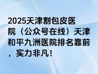 2025天津割包皮医院（公众号在线）天津和平九洲医院排名靠前，实力非凡！