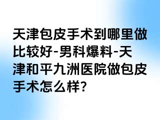 天津包皮手术到哪里做比较好-男科爆料-天津和平九洲医院做包皮手术怎么样？