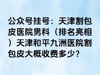 公众号挂号：天津割包皮医院男科（排名亮相）天津和平九洲医院割包皮大概收费多少？