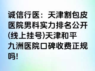 诚信行医：天津割包皮医院男科实力排名公开(线上挂号)天津和平九洲医院口碑收费正规吗!