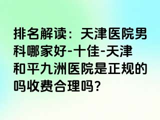 排名解读：天津医院男科哪家好-十佳-天津和平九洲医院是正规的吗收费合理吗？