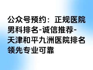 公众号预约：正规医院男科排名-诚信推荐-天津和平九洲医院排名领先专业可靠