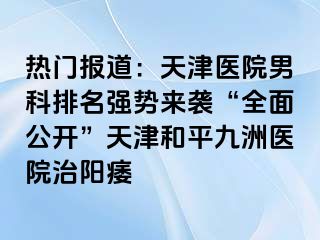 热门报道：天津医院男科排名强势来袭“全面公开”天津和平九洲医院治阳痿