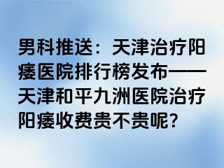 男科推送：天津治疗阳痿医院排行榜发布——天津和平九洲医院治疗阳痿收费贵不贵呢？