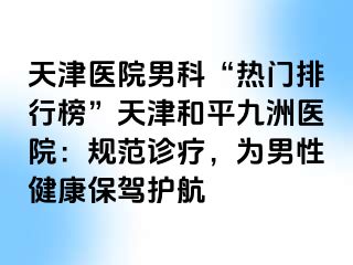 天津医院男科“热门排行榜”天津和平九洲医院：规范诊疗，为男性健康保驾护航