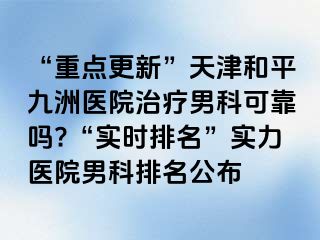“重点更新”天津和平九洲医院治疗男科可靠吗?“实时排名”实力医院男科排名公布