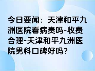 今日要闻：天津和平九洲医院看病贵吗-收费合理-天津和平九洲医院男科口碑好吗？