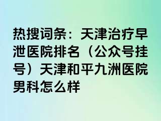 热搜词条：天津治疗早泄医院排名（公众号挂号）天津和平九洲医院男科怎么样