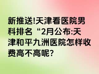 新推送!天津看医院男科排名“2月公布:天津和平九洲医院怎样收费高不高呢？