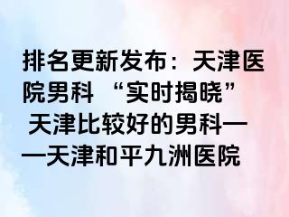 排名更新发布：天津医院男科 “实时揭晓” 天津比较好的男科——天津和平九洲医院