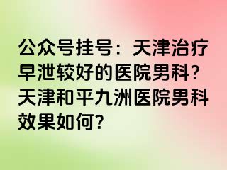 公众号挂号：天津治疗早泄较好的医院男科？天津和平九洲医院男科效果如何？
