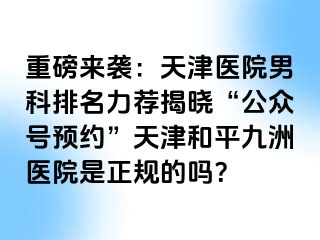 重磅来袭：天津医院男科排名力荐揭晓“公众号预约”天津和平九洲医院是正规的吗？