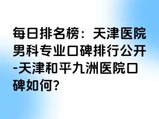 每日排名榜：天津医院男科专业口碑排行公开-天津和平九洲医院口碑如何？